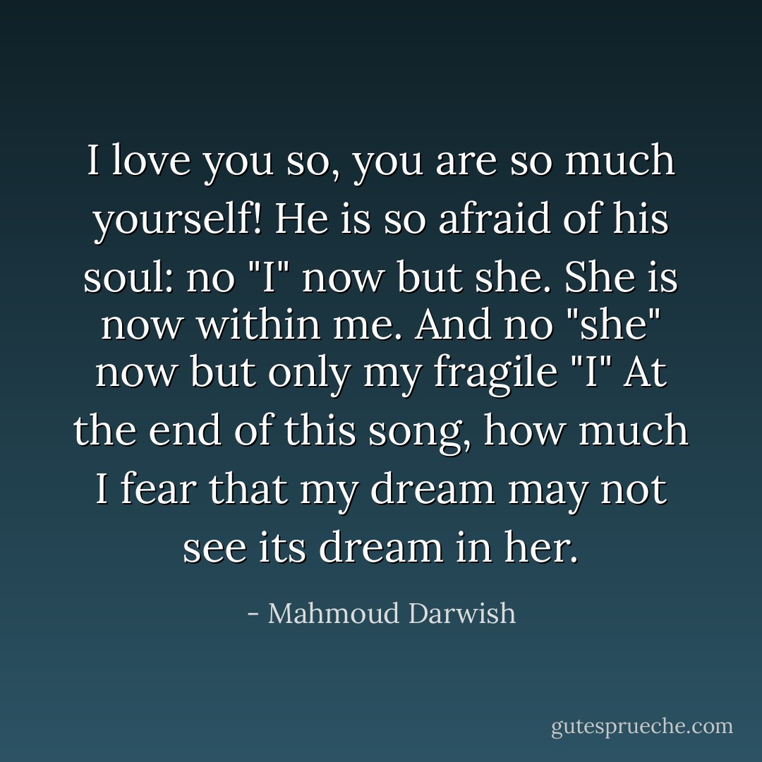 I love you so, you are so much yourself!<br />He is so afraid of his soul:<br />no "I" now but she. She is now within me.<br />And no "she" now but only my fragile "I"<br />At the end of this song, how much I fear that my dream<br />may not see its dream in her. - Mahmoud Darwish