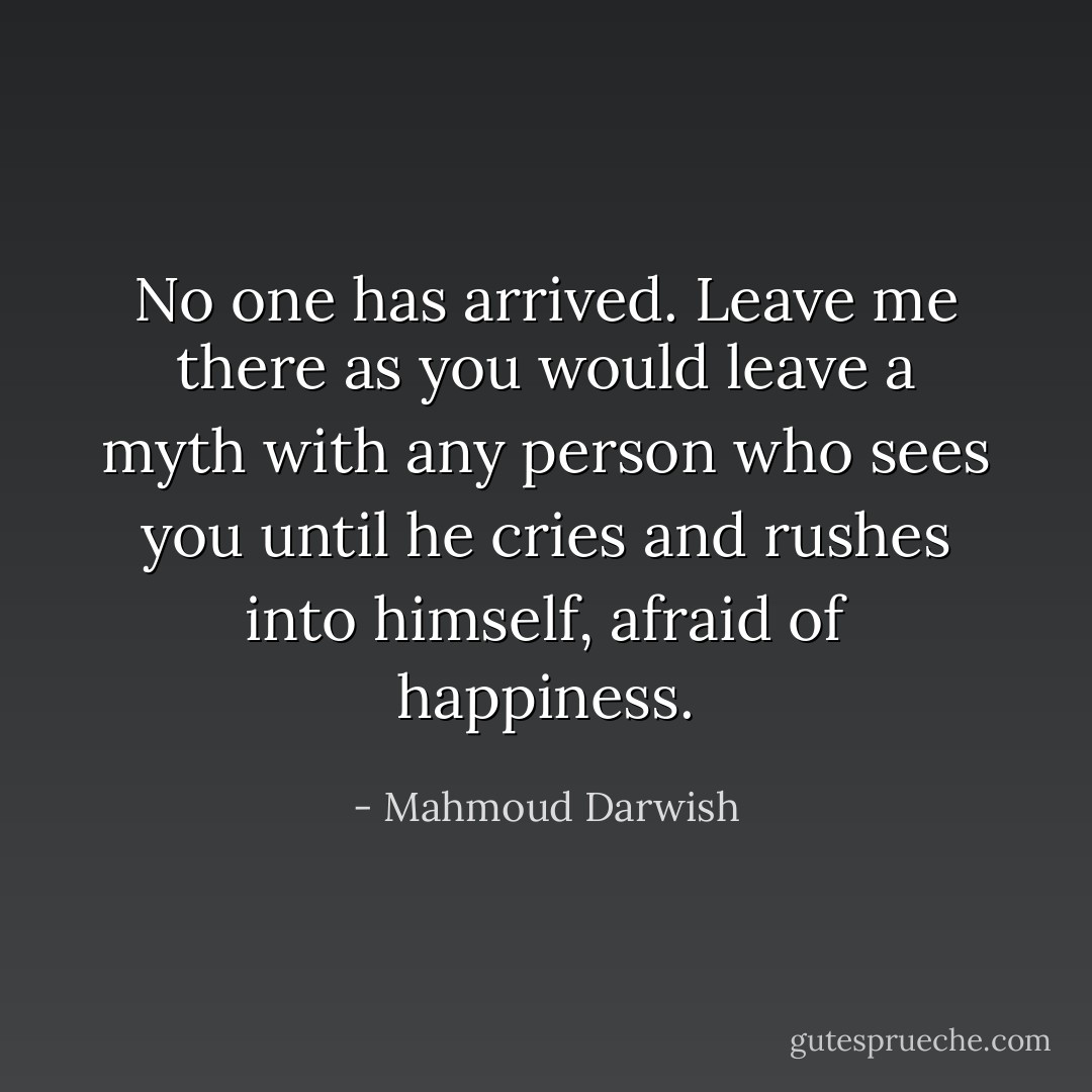 No one has arrived. Leave me there<br />as you would leave a myth with any person who sees you<br />until he cries and rushes into himself, afraid of happiness. - Mahmoud Darwish