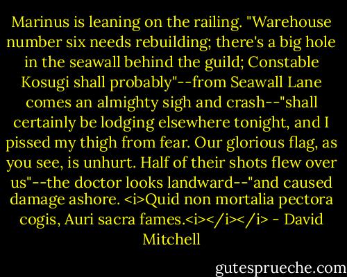 Marinus is leaning on the railing. "Warehouse number six needs rebuilding; there's a big hole in the seawall behind the guild; Constable Kosugi shall probably"--from Seawall Lane comes an almighty sigh and crash--"shall certainly be lodging elsewhere tonight, and I pissed my thigh from fear. Our glorious flag, as you see, is unhurt. Half of their shots flew over us"--the doctor looks landward--"and caused damage ashore. <i>Quid non mortalia pectora cogis, Auri sacra fames.<i></i></i> - David Mitchell