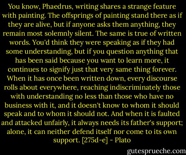 You know, Phaedrus, writing shares a strange feature with painting. The offsprings of painting stand there as if they are alive, but if anyone asks them anything, they remain most solemnly silent. The same is true of written words. You'd think they were speaking as if they had some understanding, but if you question anything that has been said because you want to learn more, it continues to signify just that very same thing forever. When it has once been written down, every discourse rolls about everywhere, reaching indiscriminately those with understanding no less than those who have no business with it, and it doesn't know to whom it should speak and to whom it should not. And when it is faulted and attacked unfairly, it always needs its father's support; alone, it can neither defend itself nor come to its own support. [275d-e] - Plato
