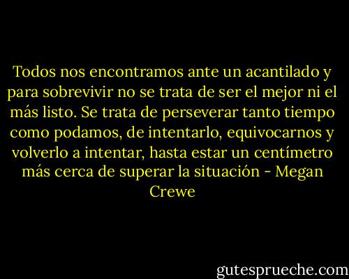 Todos nos encontramos ante un acantilado y para sobrevivir no se trata de ser el mejor ni el más listo. Se trata de perseverar tanto tiempo como podamos, de intentarlo, equivocarnos y volverlo a intentar, hasta estar un centímetro más cerca de superar la situación - Megan Crewe