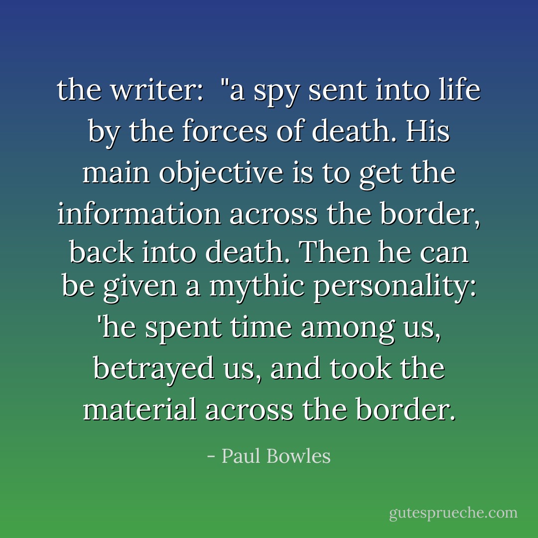 the writer:<br /><br />"a spy sent into life by the forces of death. His main objective is to get the information across the border, back into death. Then he can be given a mythic personality: 'he spent time among us, betrayed us, and took the material across the border. - Paul Bowles