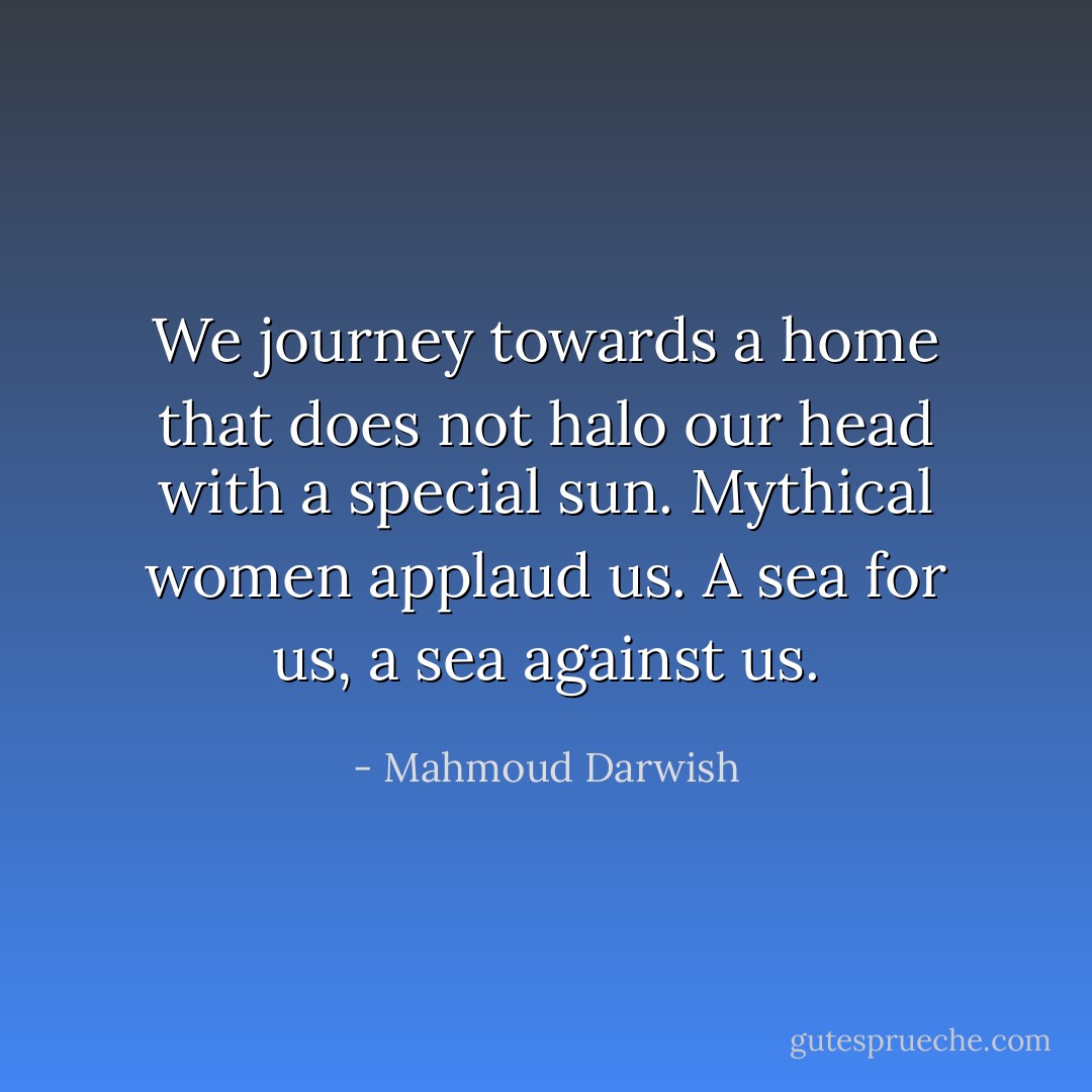We journey towards a home that does not halo our head with a special sun.<br />Mythical women applaud us. A sea for us, a sea against us. - Mahmoud Darwish