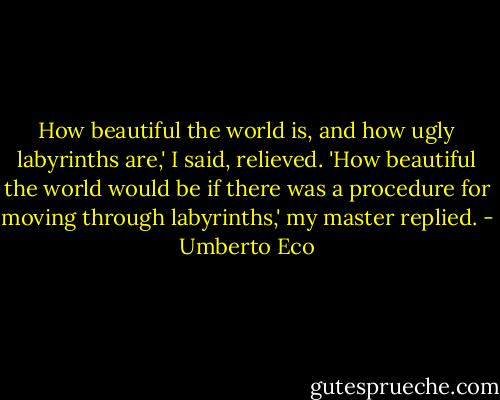 How beautiful the world is, and how ugly labyrinths are,' I said, relieved.<br />'How beautiful the world would be if there was a procedure for moving through labyrinths,' my master replied. - Umberto Eco