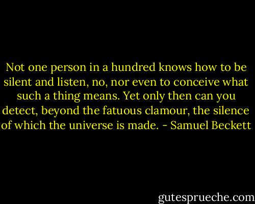 Not one person in a hundred knows how to be silent and listen, no, nor even to conceive what such a thing means. Yet only then can you detect, beyond the fatuous clamour, the silence of which the universe is made. - Samuel Beckett