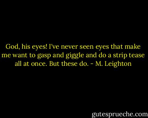 God, his eyes! I've never seen eyes that make me want to gasp and giggle and do a strip tease all at once. But these do. - M. Leighton