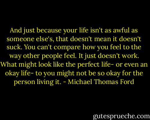 And just because your life isn't as awful as someone else's, that doesn't mean it doesn't suck. You can't compare how you feel to the way other people feel. It just doesn't work. What might look like the perfect life- or even an okay life- to you might not be so okay for the person living it. - Michael Thomas Ford