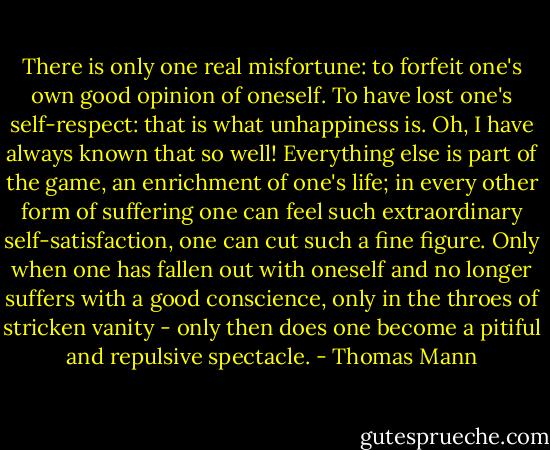 There is only one real misfortune: to forfeit one's own good opinion of oneself. To have lost one's self-respect: that is what unhappiness is. Oh, I have always known that so well! Everything else is part of the game, an enrichment of one's life; in every other form of suffering one can feel such extraordinary self-satisfaction, one can cut such a fine figure. Only when one has fallen out with oneself and no longer suffers with a good conscience, only in the throes of stricken vanity - only then does one become a pitiful and repulsive spectacle. - Thomas Mann