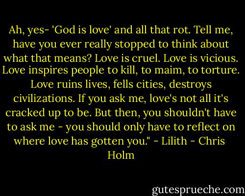 Ah, yes- 'God is love' and all that rot. Tell me, have you ever really stopped to think about what that means? Love is cruel. Love is vicious. Love inspires people to kill, to maim, to torture. Love ruins lives, fells cities, destroys civilizations. If you ask me, love's not all it's cracked up to be. But then, you shouldn't have to ask me - you should only have to reflect on where love has gotten you." - Lilith - Chris  Holm