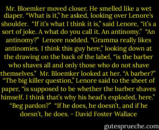 Mr. Bloemker moved closer. He smelled like a wet diaper. “What is it,” he asked, looking over Lenore’s shoulder.<br /><br />“If it’s what I think it is,” said Lenore, “it’s a sort of joke. A what do you call it. An antinomy.”<br /><br />“An antinomy?”<br /><br />Lenore nodded. “Gramma really likes antinomies. I think this guy here,” looking down at the drawing on the back of the label, “is the barber who shaves all and only those who do not shave themselves.”<br /><br />Mr. Bloemker looked at her. “A barber?”<br /><br />“The big killer question,” Lenore said to the sheet of paper, “is supposed to be whether the barber shaves himself. I think that’s why his head’s exploded, here.”<br /><br />“Beg pardon?”<br /><br />“If he does, he doesn’t, and if he doesn’t, he does. - David Foster Wallace
