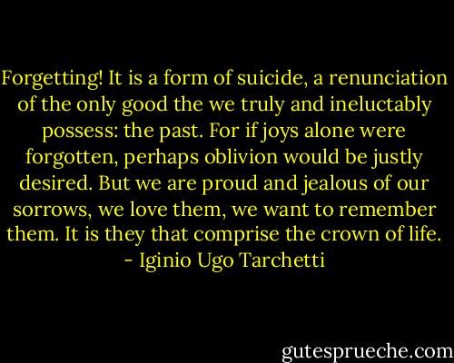 Forgetting! It is a form of suicide, a renunciation of the only good the we truly and ineluctably possess: the past. For if joys alone were forgotten, perhaps oblivion would be justly desired. But we are proud and jealous of our sorrows, we love them, we want to remember them. It is they that comprise the crown of life. - Iginio Ugo Tarchetti