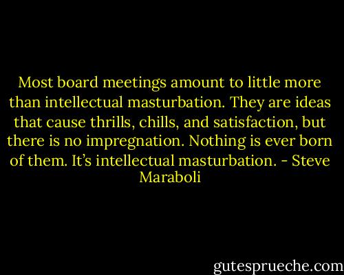 Most board meetings amount to little more than intellectual masturbation. They are ideas that cause thrills, chills, and satisfaction, but there is no impregnation. Nothing is ever born of them. It’s intellectual masturbation. - Steve Maraboli