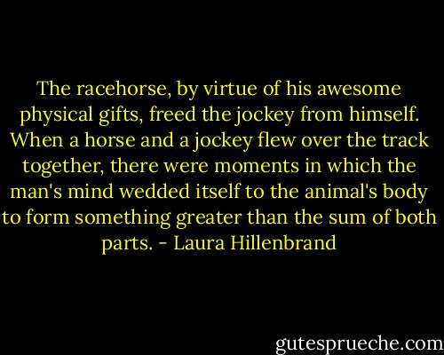 The racehorse, by virtue of his awesome physical gifts, freed the jockey from himself. When a horse and a jockey flew over the track together, there were moments in which the man's mind wedded itself to the animal's body to form something greater than the sum of both parts. - Laura Hillenbrand