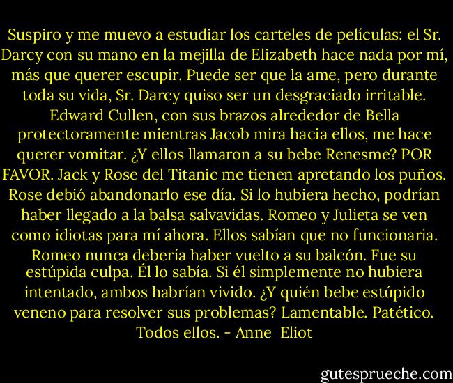 Suspiro y me muevo a estudiar los carteles de películas: el Sr. Darcy con su mano en la mejilla de Elizabeth hace nada por mí, más que querer escupir. Puede ser que la ame, pero durante toda su vida, Sr. Darcy quiso ser un desgraciado irritable. Edward Cullen, con sus brazos alrededor de Bella protectoramente mientras Jacob mira hacia ellos, me hace querer vomitar. ¿Y ellos llamaron a su bebe Renesme? POR FAVOR. Jack y Rose del Titanic me tienen apretando los puños. Rose debió abandonarlo ese día. Si lo hubiera hecho, podrían haber llegado a la balsa salvavidas. Romeo y Julieta se ven como idiotas para mí ahora. Ellos sabían que no funcionaria. Romeo nunca debería haber vuelto a su balcón. Fue su estúpida culpa. Él lo sabía. Si él simplemente no hubiera intentado, ambos habrían vivido. ¿Y quién bebe estúpido veneno para resolver sus problemas? Lamentable. Patético. Todos ellos. - Anne  Eliot