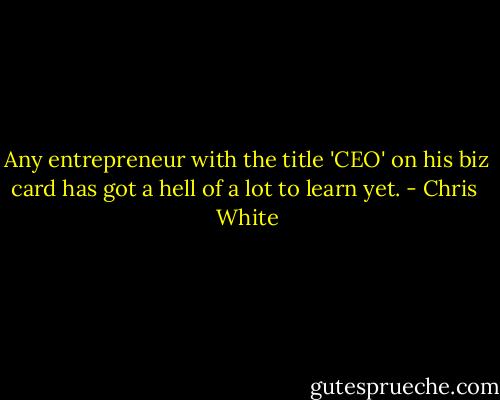 Any entrepreneur with the title 'CEO' on his biz card has got a hell of a lot to learn yet. - Chris  White
