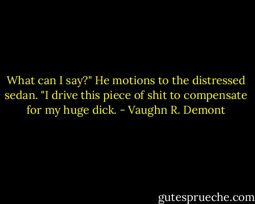 What can I say?" He motions to the distressed sedan. "I drive this piece of shit to compensate for my huge dick. - Vaughn R. Demont