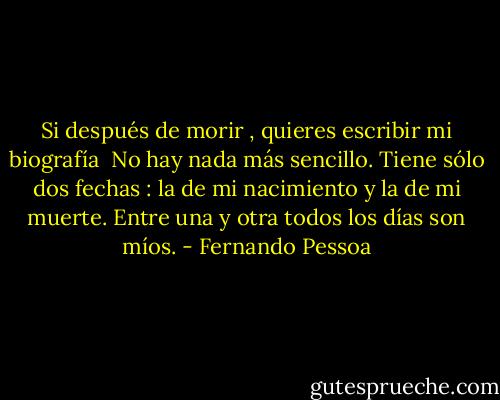 Si después de morir , quieres escribir mi biografía <br />No hay nada más sencillo.<br />Tiene sólo dos fechas : la de mi nacimiento y la de mi muerte.<br />Entre una y otra todos los días son míos. - Fernando Pessoa