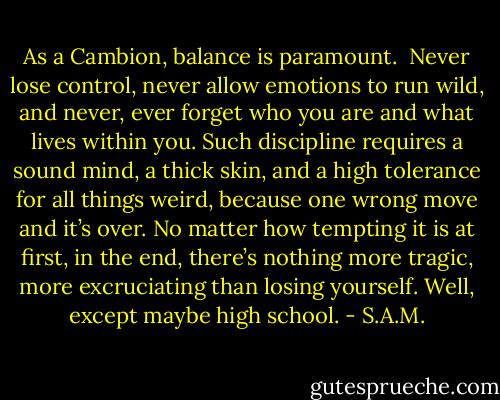 As a Cambion, balance is paramount. <br />Never lose control, never allow emotions to run wild, and never, ever forget who you are and what lives within you. Such discipline requires a sound mind, a thick skin, and a high tolerance for all things weird, because one wrong move and it’s over. No matter how tempting it is at first, in the end, there’s nothing more tragic, more excruciating than losing yourself.<br />Well, except maybe high school. - S.A.M.
