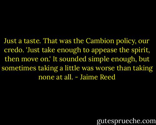 Just a taste. That was the Cambion policy, our credo. 'Just take enough to appease the spirit, then move on.' It sounded simple enough, but sometimes taking a little was worse than taking none at all. - Jaime Reed