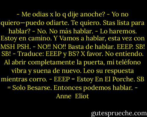 - Me odias x lo q dije anoche?<br />- Yo no quiero—puedo odiarte. Te quiero. Stas lista para hablar?<br />- No. No más hablar.<br />- Lo haremos. Estoy en camino. Y Vamos a hablar, esta vez con MSH PSH.<br />- NO!! NO!! Basta de hablar. EEEP. SB! SB!<br />- Traduce: EEEP y BS? X favor. No entiendo.<br />Al abrir completamente la puerta, mi teléfono vibra y suena de nuevo.<br />Leo su respuesta mientras corro.<br />- EEEP = Estoy En El Porche.<br />SB = Solo Besarse.<br />Entonces podemos hablar. - Anne  Eliot