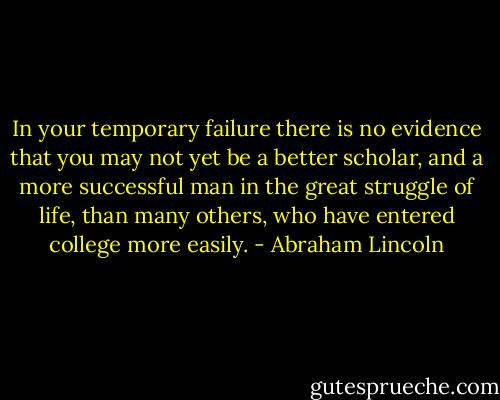In your temporary failure there is no evidence that you may not yet be a better scholar, and a more successful man in the great struggle of life, than many others, who have entered college more easily. - Abraham Lincoln