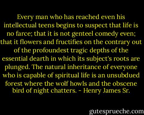 Every man who has reached even his intellectual teens begins to suspect that life is no farce; that it is not genteel comedy even; that it flowers and fructifies on the contrary out of the profoundest tragic depths of the essential dearth in which its subject's roots are plunged. The natural inheritance of everyone who is capable of spiritual life is an unsubdued forest where the wolf howls and the obscene bird of night chatters. - Henry James Sr.