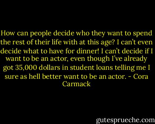 How can people decide who they want to spend the rest of their life with at this age? I can’t even decide what to have for dinner! I can’t decide if I want to be an actor, even though I’ve already got 35,000 dollars in student loans telling me I sure as hell better want to be an<br />actor. - Cora Carmack