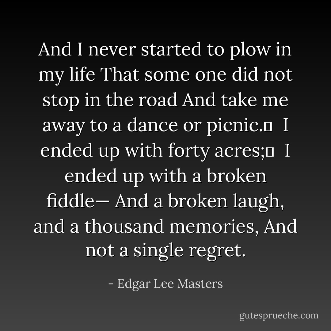 And I never started to plow in my life<br />That some one did not stop in the road<br />And take me away to a dance or picnic.	 <br />I ended up with forty acres;	 <br />I ended up with a broken fiddle—<br />And a broken laugh, and a thousand memories,<br />And not a single regret. - Edgar Lee Masters