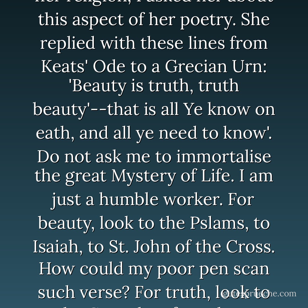 Her religious poetry was surprisingly slender, and as I was eager to know more about her religion, I asked her about this aspect of her poetry. She replied with these lines from Keats' Ode to a Grecian Urn: 'Beauty is truth, truth beauty'--that is all Ye know on eath, and all ye need to know'. Do not ask me to immortalise the great Mystery of Life. I am just a humble worker. For beauty, look to the Pslams, to Isaiah, to St. John of the Cross. How could my poor pen scan such verse? For truth, look to the Gospels-- four short accounts of God made Man. There is nothing more to say. - Jennifer Worth