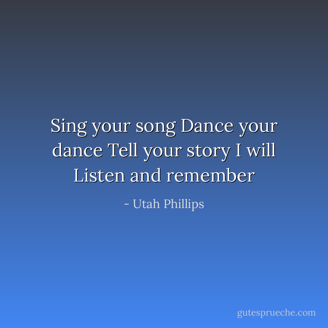 Sing your song<br />Dance your dance<br />Tell your story<br />I will Listen and remember - Utah Phillips
