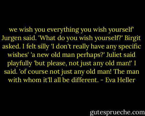 we wish you everything you wish yourself' Jurgen said.<br />'What do you wish yourself?' Birgit asked.<br />I felt silly 'I don't really have any specific wishes'<br />'a new old man perhaps?' Juliet said playfully<br />'but please, not just any old man!' I said.<br />'of course not just any old man! The man with whom it'll all be different. - Eva Heller