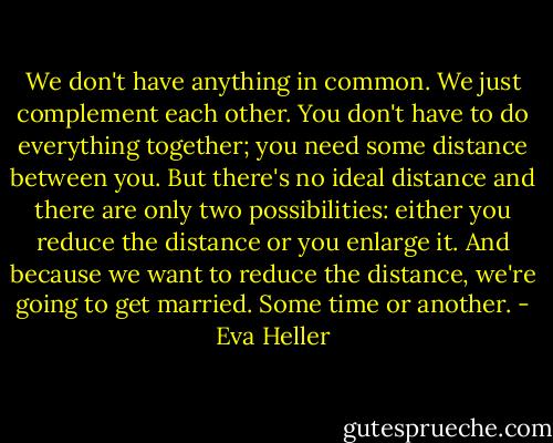 We don't have anything in common. We just complement each other. You don't have to do everything together; you need some distance between you. But there's no ideal distance and there are only two possibilities: either you reduce the distance or you enlarge it. And because we want to reduce the distance, we're going to get married. Some time or another. - Eva Heller