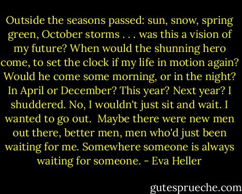 Outside the seasons passed: sun, snow, spring green, October storms . . . was this a vision of my future? When would the shunning hero come, to set the clock if my life in motion again? Would he come some morning, or in the night? In April or December? This year? Next year? I shuddered. No, I wouldn't just sit and wait. I wanted to go out. <br />Maybe there were new men out there, better men, men who'd just been waiting for me. Somewhere someone is always waiting for someone. - Eva Heller