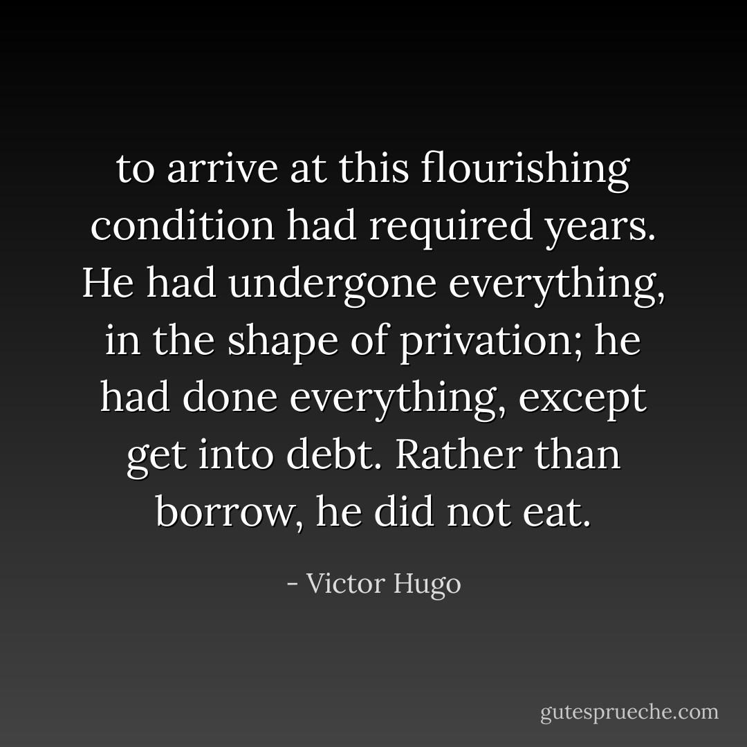 to arrive at this flourishing condition had required years. He had undergone everything, in the shape of privation; he had done everything, except get into debt. Rather than borrow, he did not eat. - Victor Hugo