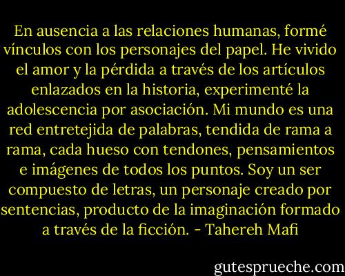 En ausencia a las relaciones humanas, formé vínculos con los personajes del papel. He vivido el amor y la pérdida a través de los artículos enlazados en la historia, experimenté la adolescencia por asociación. Mi mundo es una red entretejida de palabras, tendida de rama a rama, cada hueso con tendones, pensamientos e imágenes de todos los puntos. Soy un ser compuesto de letras, un personaje creado por sentencias, producto de la imaginación formado a través de la ficción. - Tahereh Mafi