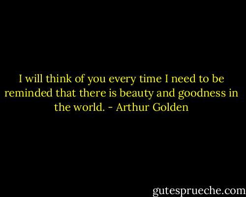 I will think of you every time I need to be reminded that there is beauty and goodness in the world. - Arthur Golden
