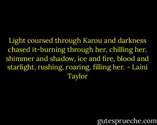 Light coursed through Karou and darkness chased it-burning through her, chilling her, shimmer and shadow, ice and fire, blood and starlight, rushing, roaring, filling her. - Laini Taylor