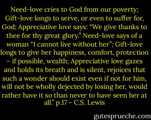 Need-love cries to God from our poverty; Gift-love longs to serve, or even to suffer for, God; Appreciative love says: “We give thanks to thee for thy great glory.” Need-love says of a woman “I cannot live without her”; Gift-love longs to give her happiness, comfort, protection – if possible, wealth; Appreciative love gazes and holds its breath and is silent, rejoices that such a wonder should exist even if not for him, will not be wholly dejected by losing her, would rather have it so than never to have seen her at all.” p.17 - C.S. Lewis