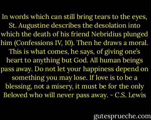 In words which can still bring tears to the eyes, St. Augustine describes the desolation into which the death of his friend Nebridius plunged him (Confessions IV, 10). Then he draws a moral. This is what comes, he says, of giving one’s heart to anything but God. All human beings pass away. Do not let your happiness depend on something you may lose. If love is to be a blessing, not a misery, it must be for the only Beloved who will never pass away. - C.S. Lewis