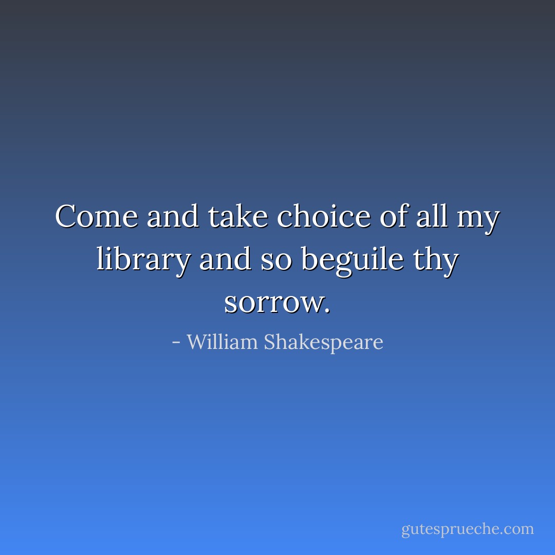 Come and take choice of all my library and so beguile thy sorrow. - William Shakespeare