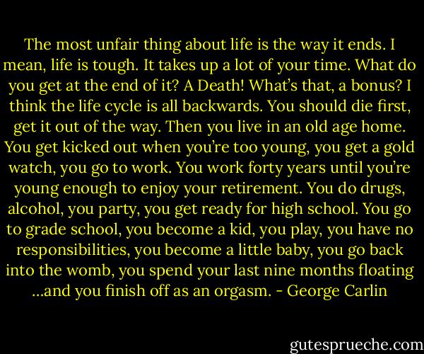 The most unfair thing about life is the way it ends. I mean, life is tough. It takes up a lot of your time. What do you get at the end of it? A Death! What’s that, a bonus? I think the life cycle is all backwards. You should die first, get it out of the way. Then you live in an old age home. You get kicked out when you’re too young, you get a gold watch, you go to work. You work forty years until you’re young enough to enjoy your retirement. You do drugs, alcohol, you party, you get ready for high school. You go to grade school, you become a kid, you play, you have no responsibilities, you become a little baby, you go back into the womb, you spend your last nine months floating …and you finish off as an orgasm. - George Carlin