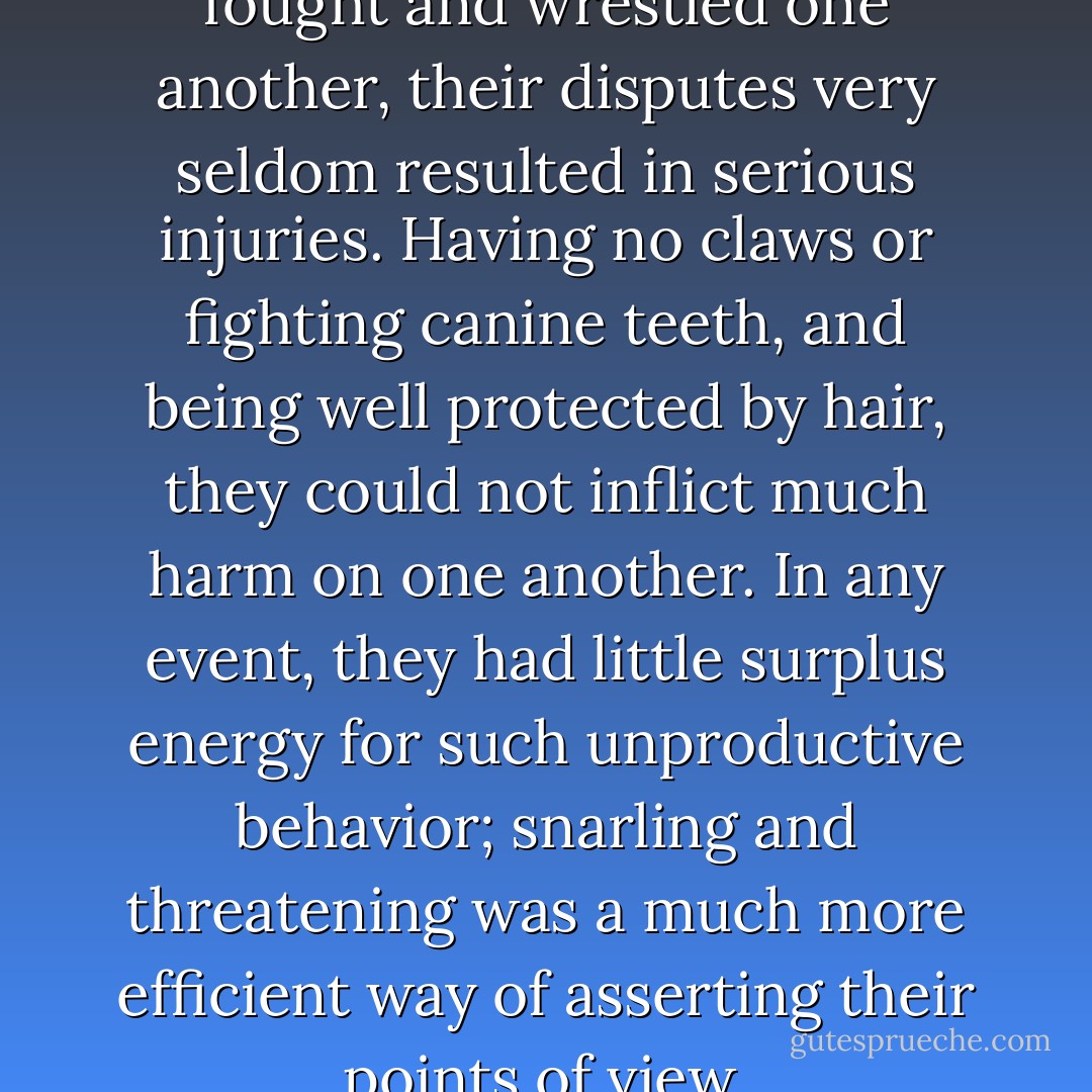 Though the man-apes often fought and wrestled one another, their disputes very seldom resulted in serious injuries. Having no claws or fighting canine teeth, and being well protected by hair, they could not inflict much harm on one another. In any event, they had little surplus energy for such unproductive behavior; snarling and threatening was a much more efficient way of asserting their points of view. - Arthur C. Clarke