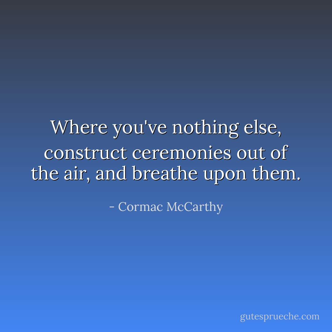 Where you've nothing else, construct ceremonies out of the air, and breathe upon them. - Cormac McCarthy