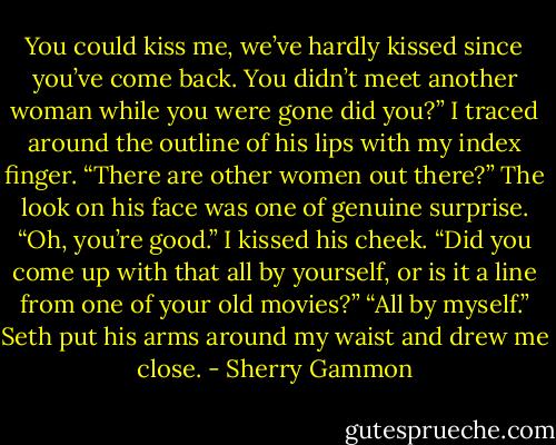 You could kiss me, we’ve hardly kissed since you’ve come back. You didn’t meet another woman while you were gone did you?” I traced around the outline of his lips with my index finger.<br />“There are other women out there?” The look on his face was one of genuine surprise.<br />“Oh, you’re good.” I kissed his cheek. “Did you come up with that all by yourself, or is it a line from one of your old movies?”<br />“All by myself.” Seth put his arms around my waist and drew me close. - Sherry Gammon