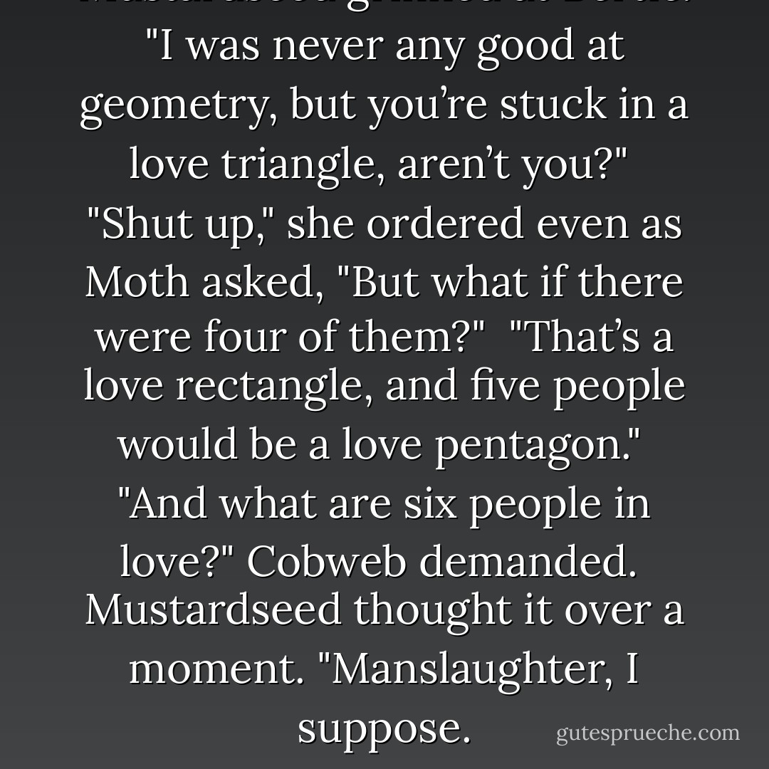Mustardseed grinned at Bertie. "I was never any good at geometry, but you’re stuck in a love triangle, aren’t you?"<br /><br />"Shut up," she ordered even as Moth asked, "But what if there were four of them?"<br /><br />"That’s a love rectangle, and five people would be a love pentagon."<br /><br />"And what are six people in love?" Cobweb demanded.<br /><br />Mustardseed thought it over a moment. "Manslaughter, I suppose. - Lisa Mantchev