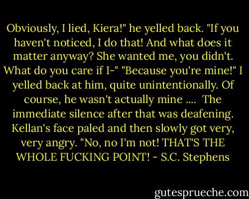 Obviously, I lied, Kiera!" he yelled back. "If you haven't noticed, I do that! And what does it matter anyway? She wanted me, you didn't. What do you care if I-"<br />"Because you're mine!" I yelled back at him, quite unintentionally. Of course, he wasn't actually mine .... <br />The immediate silence after that was deafening. Kellan's face paled and then slowly got very, very angry. "No, no I'm not! THAT'S THE WHOLE FUCKING POINT! - S.C. Stephens