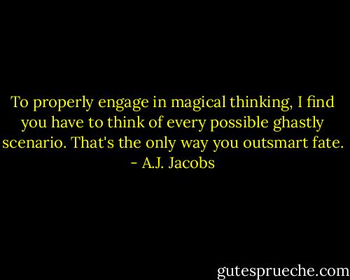 To properly engage in magical thinking, I find you have to think of every possible ghastly scenario. That's the only way you outsmart fate. - A.J. Jacobs