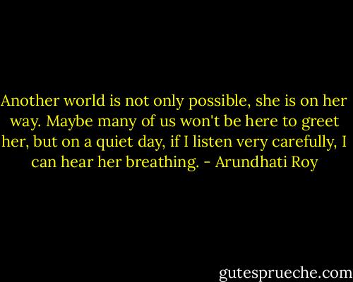 Another world is not only possible, she is on her way. Maybe many of us won't be here to greet her, but on a quiet day, if I listen very carefully, I can hear her breathing. - Arundhati Roy