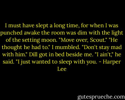 I must have slept a long time, for when I was punched awake the room was dim with the light of the setting moon. "Move over, Scout." "He thought he had to." I mumbled. "Don't stay mad with him." Dill got in bed beside me. "I ain't," he said. "I just wanted to sleep with you. - Harper Lee
