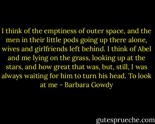 I think of the emptiness of outer space, and the men in their little pods going up there alone, wives and girlfriends left behind. I think of Abel and me lying on the grass, looking up at the stars, and how great that was, but, still, I was always waiting for him to turn his head. To look at me - Barbara Gowdy